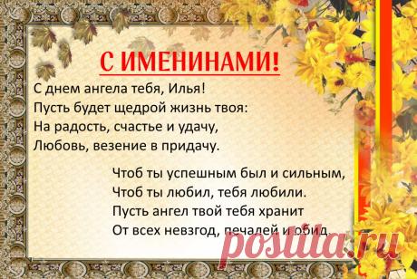 Именины Ильи - Поздравься
С днем ангела тебя, Илья!
Пусть будет щедрой жизнь твоя:
На радость, счастье и удачу,
Любовь, везение в придачу.
Чтоб ты успешным был и сильным,
Чтоб ты любил, тебя любили.
Пусть ангел твой тебя хранит
От всех невзгод, печалей и обид.