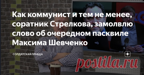 Как коммунист и тем не менее, соратник Стрелкова, замолвлю слово об очередном пасквиле Максима Шевченко Максим Шевченко в своём интервью на радио «Эхо Москвы», в очередной раз попытался дискредитировать деятельность первого командующего Народным Ополчением Донбасса Игоря Стрелкова. В этот раз он обвинил Стрелкова в том, что, дескать, на Донбассе готовилась социалистическая революция, а Стрелков приехал по заданию олигархов и уничтожил все чаяния пролетариев Донбасса на кор...