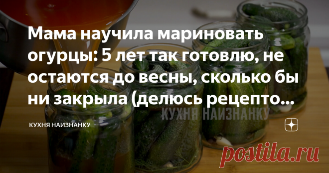 Мама научила мариновать огурцы: 5 лет так готовлю, не остаются до весны, сколько бы ни закрыла (делюсь рецептом огурцов 
