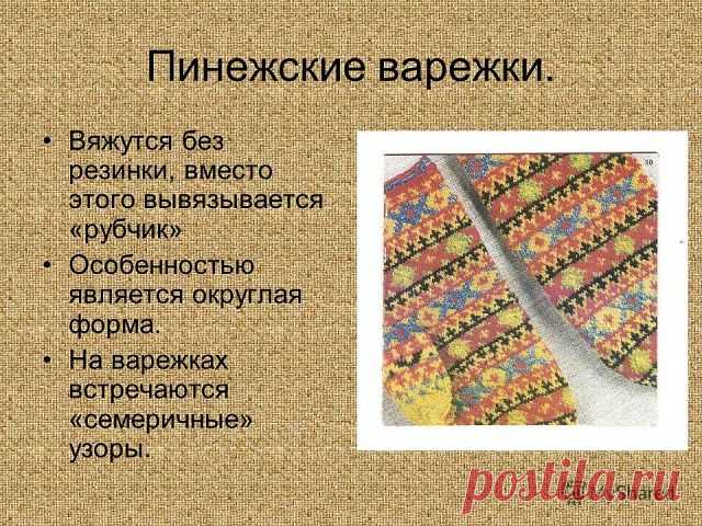 РУССКИЕ ВАРЕЖКИ

Северное узорное вязание сохраняет глубокую традицию эпического образа. В районах Архангельской области (особенно в Лешуконском, Мезенском и Пинежском) распространено вязание цветного узорного орнамента на чулках и рукавицах (варежках). Здесь сложились типы геометрического орнамента, имеющие общие корни с мотивами узорного ткачества. И, как говорят мастерицы, нет ни одного тканого узора, который нельзя было бы вывязать на спицах. Из поколения в поколение п...