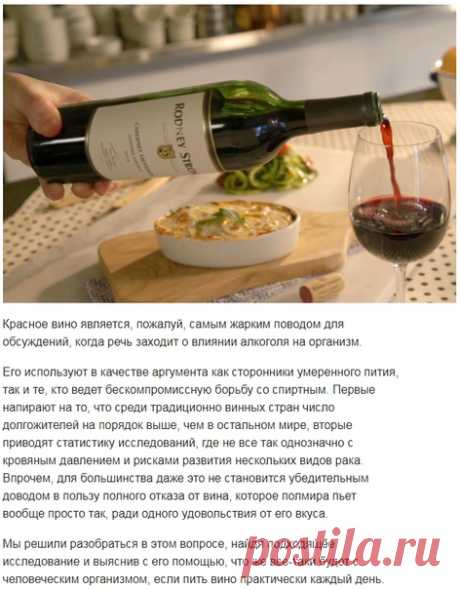 Что будет, если пить вино каждый день? 

Красное вино является, пожалуй, самым жарким поводом для обсуждений, когда речь заходит о влиянии алкоголя на организм. 

Его используют в качестве аргумента как сторонники умеренного пития, так и те, кто ведет бескомпромиссную борьбу со спиртным. Первые напирают на то, что среди традиционно винных стран число долгожителей на порядок выше, чем в остальном мире, вторые приводят статистику исследований, где не все так однозначно с кро...