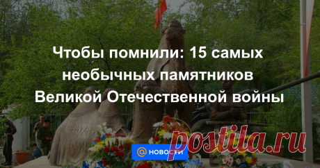 Чтобы помнили: 15 самых необычных памятников Великой Отечественной войны За каждым из них стоит история