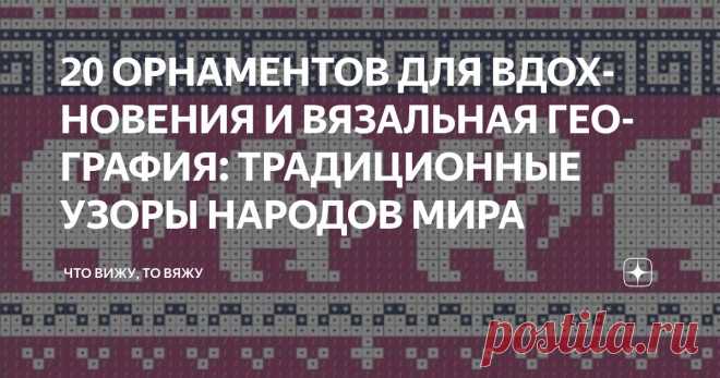 20 ОРНАМЕНТОВ ДЛЯ ВДОХНОВЕНИЯ И ВЯЗАЛЬНАЯ ГЕОГРАФИЯ: ТРАДИЦИОННЫЕ УЗОРЫ НАРОДОВ МИРА Статья автора «Что вижу, то вяжу» в Дзене ✍: Привет, мои дорогие вязальные географы и просто любознательные друзья! С вами снова я, Марина Машевски и канал «Что вижу, то вяжу».
