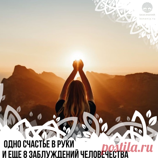 Одно счастье в руки и еще 8 заблуждений человечества

Ограничивающие заблуждения
 
1. Жизнь начинается с первого дыхания и заканчивается последним.

Жизнь вечна. Просто меняются формы. Ничто не исчезает бесследно и не происходит из ниоткуда. Жизнь была, есть и будет! Кто-то верит в переселение душ и новые воплощения. Кто-то в то, что душа бессмертна. И те и другие правы. Человек для яркого и полного своего развития в отдельный промежуток времени добровольно блокирует памят...