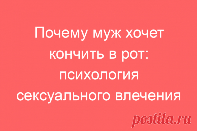 Почему муж хочет кончить в рот: психология сексуального влечения