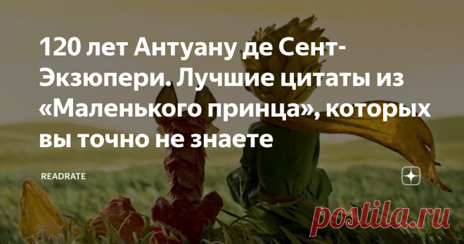 120 лет Антуану де Сент-Экзюпери. Лучшие цитаты из «Маленького принца», которых вы точно не знаете Антуану де Сент-Экзюпери сегодня 120 лет. Его мудрость, доброта и особый взгляд на мир оказали гигантское влияние если не на всю европейскую литературу, то, во всяком случае, на сотни тысяч людей. Среди своих любимых книг «Маленького принца» упоминают Меган Маркл, Шарлиз Терон, Слава Полунин, Фредерик Бегбедер и другие. Персонажи и цитаты из «Маленького принца» так популярны, что давно уже живут