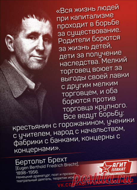 #Цитаты
«Вся жизнь людей при капитализме проходит в борьбе за существование. Родители борются за жизнь детей, дети за получение наследства. Мелкий торговец воюет за выгоды своей лавки с другим мелким торговцем, и оба борются против торговца крупного. Все ведут борьбу: крестьянин с горожанином, ученики с учителем, народ с начальством, фабрики с банками, концерны с концернами».

Бертольт Брехт [Eugen Berthold Friedrich Brecht], 1898–1956, немецкий драматург, поэт и прозаик, ...