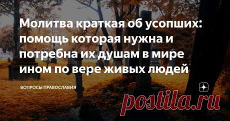 Молитва краткая об усопших: помощь которая нужна и потребна их душам в мире ином по вере живых людей Мироздание, которое положил нам Бог и законы данного бытия вечны. И каждый христианин верит в бессмертие души - так есть в христианском миропонимании. Никогда не умирает человек, а продолжает жить даже после смерти в мире ином... Ведь после физической смерти наступает новая жизнь, новое бытие! И мы можем помочь в нем нашим усопшим..