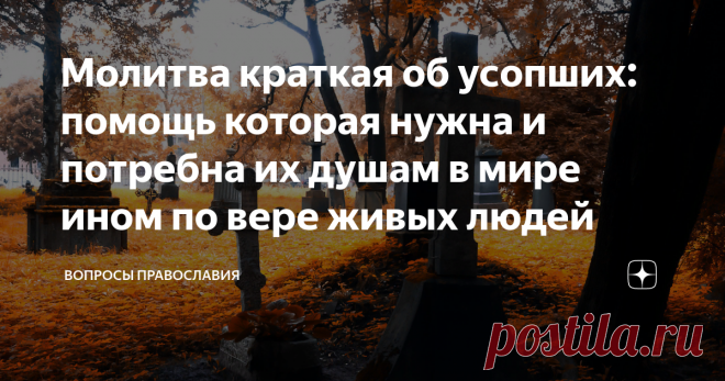Молитва краткая об усопших: помощь которая нужна и потребна их душам в мире ином по вере живых людей Мироздание, которое положил нам Бог и законы данного бытия вечны. И каждый христианин верит в бессмертие души - так есть в христианском миропонимании. Никогда не умирает человек, а продолжает жить даже после смерти в мире ином... Ведь после физической смерти наступает новая жизнь, новое бытие! И мы можем помочь в нем нашим усопшим..