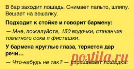 В бар заходит лошадь. Снимает пальто, шляпу. Вешает на вешалку. Подходит стойке и говорит бармену: - Юмор TV Я смеялся как дурак с этого анекдота! В бар заходит лошадь. Снимает пальто, шляпу. Вешает на вешалку. Подходит к стойке и говорит бармену: — Мне, пожалуйста, 150 водочки, стаканчик томатного сока и фисташки. У бармена круглые глаза, теряется дар речи… — Что-нибудь не так? — спрашивает лошадка. — Н-нет, нет. Все так. П-пожалуйста, присаживайтесь. — …