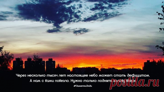 Иногда хочется просто посмотреть на небо. В этой жизни слишком много электронного и искусственного. Даже разум уже практически изобрели. И мы совершенно забываем, что есть небо над головой. Нас не станет, по воздуху полетят автомобили, человек начнет кланировать человека, а небо будет неизменным. Разве что пейзаж поменяется. Дома станут все больше и выше, мысли - быстрее и проще. Постепенно смог затянет горизонт, небо, как и звезды, можно будет разглядеть только в глуши, а на смену…