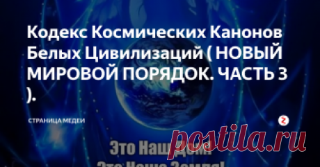 Кодекс Космических Канонов Белых Цивилизаций ( НОВЫЙ МИРОВОЙ ПОРЯДОК. ЧАСТЬ 3 ).  Космические цивилизации, которые уже давным-давно освоили свободное космическое пространство, безусловно, обладают различными приоритетами в своих поведениях и мировоззренческих позициях. Условно они поделены по цветовой палитре, каждая из которых представляет собой определённую категорию, которая исповедует присущие ей линии и стереотипы поведения. Исследованием данной тематики занялся известный