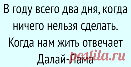 В году всего два дня, когда ничего нельзя сделать. Когда нам жить отвечает Далай-Лама
Прошлое и будущее Одна борьба, которая уводит меня из настоящего момента, — это размышления о будущем. Я трачу время и думаю обо всех вещах, которые могут случиться со мной или не случиться, если не завтра, так послезавтра или через неделю! Я создаю себе тщательно продуманные планы и записываю порядок действий. Я разыгрываю сам с собой […]
Читай дальше на сайте. Жми подробнее ➡