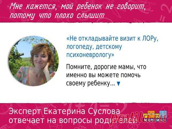Рубрика эксперта в области логопедии Екатерины Александровны Сусловой.
Каждую неделю Екатерина отвечает на самые актуальные вопросы родителей ▼

МНЕ КАЖЕТСЯ, МОЙ РЕБЕНОК НЕ ГОВОРИТ, ПОТОМУ ЧТО ПЛОХО СЛЫШИТ. 

Если ребенок не говорит, то, возможно, он плохо слышит или не понимает обращенную к нему речь. В любом случает, это повод, чтобы всесторонне обследовать его. Не откладывайте визит к ЛОРу, логопеду, детскому психоневрологу. Именно эти специалисты ответят на все вопросы и ...