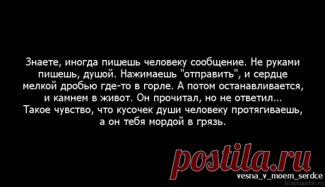 Цитата : Знаете, иногда пишешь человеку сообщение. Не руками пишешь, . Нажимаешь &quot;отправить&quot;, и сердце мелкой дробью где-то в горле. А потом останавливается, и камнем в живот. Он прочитал, но не ответил... Такое чувство, что кусочек души человеку протягиваешь, а он тебя мордой в грязь.