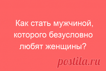 Как стать мужчиной, которого безусловно любят женщины?