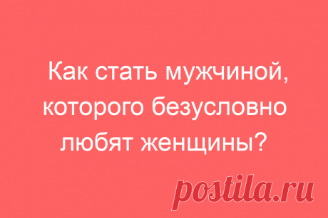 Как стать мужчиной, которого безусловно любят женщины?