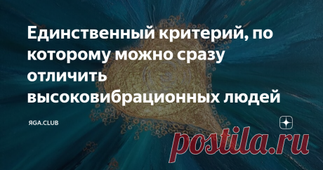 Единственный критерий, по которому можно сразу отличить высоковибрационных людей Этот критерий возник не сегодня, когда все заговорили о Квантовом Переходе на новый вибрационный уровень. Так было всегда, во все времена. Мы просто не понимали этого.
Честность и осознанность из центра Души
Это единственный критерий человека Высоких Вибраций. Все остальные критерии, по которым мы ранее привыкли отличать духовных, нравственных и просто хороших людей от плохих,  низких и