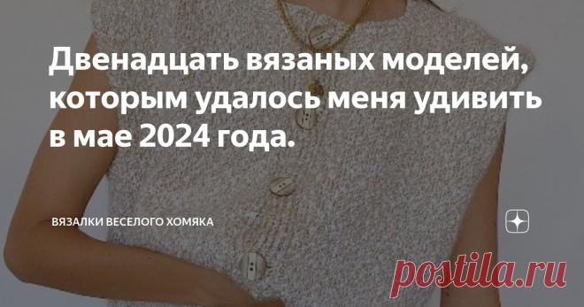 Двенадцать вязаных моделей, которым удалось меня удивить в мае 2024 года. Статья автора «Вязалки Веселого Хомяка» в Дзене ✍: Что вы носите в этом сезоне?