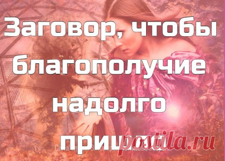 Заговор, чтобы благополучие надолго пришло.  
 
Налейте воду в стеклянную посуду и наговорите вслух (можно читая по книге) на нее.
 
«Сколько в мою дверь войдет – столько будет помощников. А врагам, недругам в мою дверь ходу нету. Сколько раз дверь откроется – столько добра в дом придет. А злу, ненастью, нечистой силе, горю и беде сюда хода нету. Счастье – в дом, благо – в дом! Аминь».
 
После опрыскайте этой водой порог своего дома.
