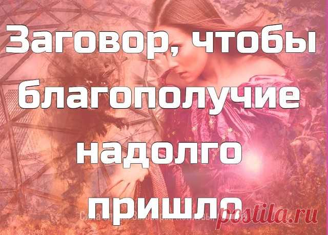 Заговор, чтобы благополучие надолго пришло.  
 
Налейте воду в стеклянную посуду и наговорите вслух (можно читая по книге) на нее.
 
«Сколько в мою дверь войдет – столько будет помощников. А врагам, недругам в мою дверь ходу нету. Сколько раз дверь откроется – столько добра в дом придет. А злу, ненастью, нечистой силе, горю и беде сюда хода нету. Счастье – в дом, благо – в дом! Аминь».
 
После опрыскайте этой водой порог своего дома.