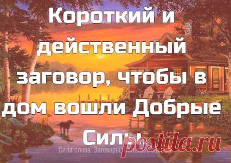Короткий и действенный заговор, чтобы в дом вошли Добрые Силы.
 
Этот лёгкий заговор можно произносить ежедневно. Нашла я его в старинной книге заговоров, по словам моей прабабушки Марфы, этот заговор очень действенный и эффективный был для многих. Вот он:
 
«Как трава подорожная все пути-дорожки знает – так подскажи добру-удаче путь-дорожку в мой дом. Дорожка та вовек не зарастет, не затопчется, а шириться будет и расти, добро удачу и достаток в дом мой и семью вести. Ами...