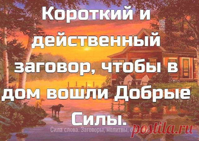 Короткий и действенный заговор, чтобы в дом вошли Добрые Силы.
 
Этот лёгкий заговор можно произносить ежедневно. Нашла я его в старинной книге заговоров, по словам моей прабабушки Марфы, этот заговор очень действенный и эффективный был для многих. Вот он:
 
«Как трава подорожная все пути-дорожки знает – так подскажи добру-удаче путь-дорожку в мой дом. Дорожка та вовек не зарастет, не затопчется, а шириться будет и расти, добро удачу и достаток в дом мой и семью вести. Ами...