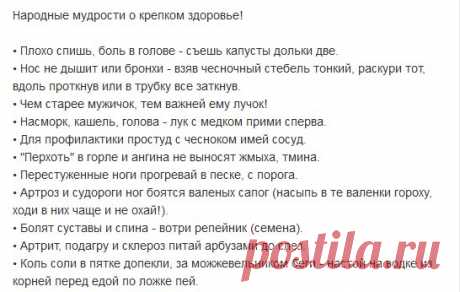 Народные мудрости о крепком здоровье!
• Плохо спишь, боль в голове - съешь капусты дольки две.
• Нос не дышит или бронхи - взяв чесночный стебель тонкий, раскури тот, вдоль проткнув или в трубку все заткнув.
• Чем старее мужичок, тем важней ему лучок!
• Насморк, кашель, голова - лук с медком прими сперва.
• Для профилактики простуд с чесноком имей сосуд.
• "Перхоть" в горле и ангина не выносят жмыха, тмина.
• Перестуженные ноги прогревай в песке, с порога.
• Артроз и судороги ног боятся валеных