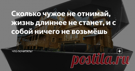 Сколько чужое не отнимай, жизнь длиннее не станет, и с собой ничего не возьмёшь "Жили - были"- так обычно начинается сказка. Больше можно бы ничего и не писать. Трудно определить, на самом деле жив человек или это только ему и нам кажется. Что есть его бытие? Игра в жизнь, небылица - смешная, поучительная, печальная. Как знать? Сегодняшняя бытийная ситуация часто удивительно совпадает со сказочным сюжетом, которому много больше ста лет. Не зря вечно жива сказка,