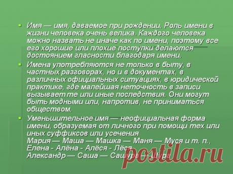 Имя — имя, даваемое при рождении. Роль имени в жизни человека очень велика. Каждого человека можно назвать не иначе как по имени, поэтому все его хорошие или плохие поступки делаются достоянием гласности благодаря имени. Имена употребляются не только в быту, в частных разговорах, но и в документах, в различных официальных ситуациях, в юридической практике, где малейшая неточность в записи вызываетте или иные последствия. - Картинка 2 - Что означает имя - Имя - Картинки по психологии