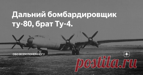 Дальний бомбардировщик ту-80, брат Ту-4. Самолет Ту-80 его прототип  выполнил первый полет в ноябре 1949 года; отличие от Ту-4: изменена носовая часть фюзеляжа, увеличена площадь вертикального оперения, изменено размещение пяти 23-мм пушек НС-23, силовая установка из четырех моторов АШ-73ФН мощностью по 2400 л.с., максимальная скорость 650 км/ч; серийно не строился Разработан ОКБ-156 А. Н. Туполева в 1949 г., в ответ на запуск в серийное производство американского бомбарди...