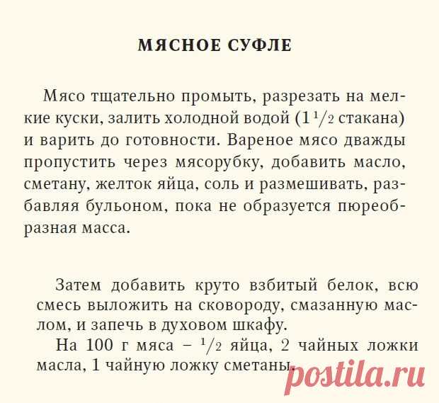 Мясное суфле. Книга о вкусной и здоровой пище, 1939 г.
Мясо промыть, разрезать на мелкие куски, залить холодной водой и варить до готовности. Вареное мясо дважды пропустить через мясорубку ( измельчить блендером), добавить масло, сметану, желтки, соль и размешивать, разбавляя бульоном, пока не образуется пюреобразная масса. Затем добавить круто взбитый белок. Всю смесь выложить в форму, смазанную слив. маслом и запечь в духовке.

Запекать 25 минут при температуре 180°С.