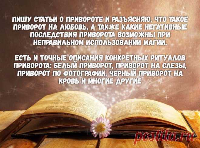 Я пишу статьи о привороте и разъясняю, что такое приворот на любовь, а также какие негативные последствия приворота возможны при неправильном использовании магии.

Есть и точные описания конкретных ритуалов приворота: белый приворот, приворот на слезы, приворот по фотографии, черный приворот на кровь и многие другие.