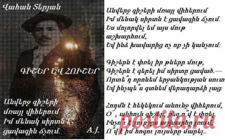 Վ.Տերյան -ԳԻՇԵՐ ԵՎ ՀՈՒՇԵՐ

Անվերջ գիշերի մռայլ վիհերում
Իմ մենակ սիրտն է ցավագին ճչում.
Ես մոլորվել եմ այս մութ աշխարհում,
Եվ ինձ խավարից ոչ ոք չի կանչում։

Գիշերն է փռել իր թևերր մութ,
Գիշերն է գերել իմ սիրտը ցաված.—
Որտե՞ղ որոնեմ երջանկության սուտ
Եվ ինչպե՞ս գտնեմ վերադարձի լաց։

Հողմն է հեկեկում անունջ վիհերում,
O՜ , անհուն գիշեր, քեզ ո՞վ է փռել.
Ինչո՞ւ է շուրշըս աշխարհը լռում,
Ո՞վ է իմ հոգու լույսերը մարել...

(1909)