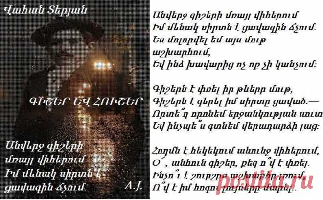 Վ.Տերյան -ԳԻՇԵՐ ԵՎ ՀՈՒՇԵՐ

Անվերջ գիշերի մռայլ վիհերում
Իմ մենակ սիրտն է ցավագին ճչում.
Ես մոլորվել եմ այս մութ աշխարհում,
Եվ ինձ խավարից ոչ ոք չի կանչում։

Գիշերն է փռել իր թևերր մութ,
Գիշերն է գերել իմ սիրտը ցաված.—
Որտե՞ղ որոնեմ երջանկության սուտ
Եվ ինչպե՞ս գտնեմ վերադարձի լաց։

Հողմն է հեկեկում անունջ վիհերում,
O՜ , անհուն գիշեր, քեզ ո՞վ է փռել.
Ինչո՞ւ է շուրշըս աշխարհը լռում,
Ո՞վ է իմ հոգու լույսերը մարել...

(1909)