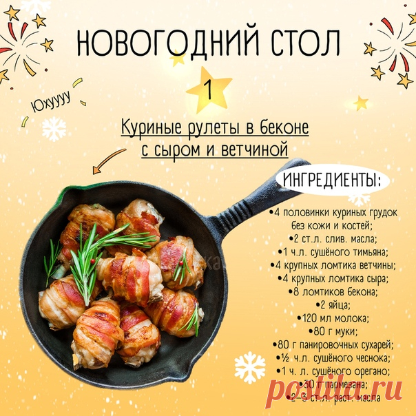 Крошки мои, Новый год не за горами и для тех, кто ещё не придумал меню на праздник, я подготовила эту подборку  Надеюсь, она будет полезна всем, даже тем котикам, что уже решили, что будут готовить 

1. КУРИНЫЕ РУЛЕТИКИ В БЕКОНЕ С СЫРОМ И ВЕТЧИНОЙ

Берем 
4 половинки куриных грудок без кожи и костей
2 ст. л сливочного масла
1 ч. л сушёного тимьяна
4 крупных, тонких ломтика ветчины
4 крупных, тонких ломтика твёрдого сыра
8 ломтиков бекона
2 шт яйиц
120 мл молока
80 гр муки
...
