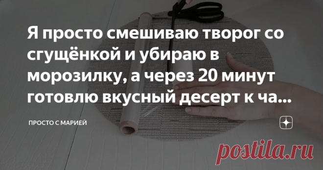 Я просто смешиваю творог со сгущёнкой и убираю в морозилку, а через 20 минут готовлю вкусный десерт к чаю: делюсь рецептом Настоящая вкуснятина из обычных продуктов!