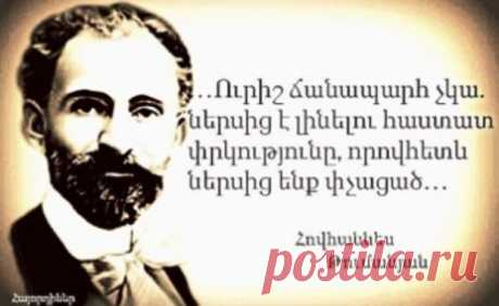 Հովհաննես Թումանյան
ԴԱՌՆԱՑԱԾ ԺՈՂՈՎՈԻՐԴ
Արդ՝ եթե մենք ունենք ազգային իմաստություն, հոգու արիություն և առողջ բնազդներ, անկարելի է աչքներս փակենք մեր էս ծանր հիվանդության առաջ և չզգանք, որ մեր հոգին շատ է դառնացած, մեր ներքին մարդը շատ է փչացած, և դրա դեմ կռվելու, առողջանալու առաջին պայմանը էն է, որ մենք և՛ մեր սրտերում, և՛ աշխարհքի առաջ անկեղծ խոստովանենք ու ճանաչենք մեր դժբախտությունը։

Ուրիշ ճանապարհ չկա. ներսից է լինելու հաստատ փրկությունը, որովհետև ներսից ենք փչացած։

1910