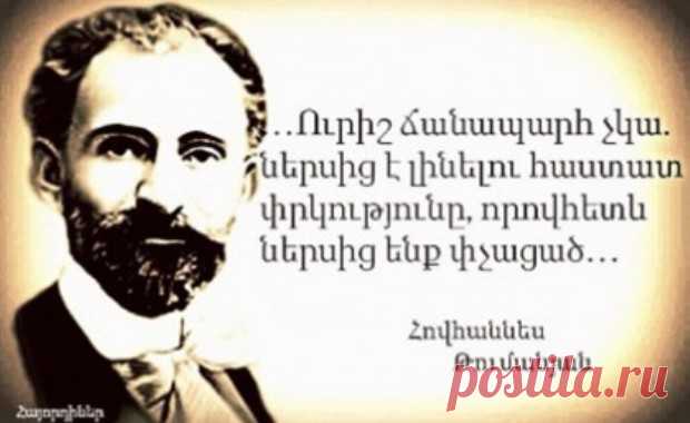Հովհաննես Թումանյան
ԴԱՌՆԱՑԱԾ ԺՈՂՈՎՈԻՐԴ
Արդ՝ եթե մենք ունենք ազգային իմաստություն, հոգու արիություն և առողջ բնազդներ, անկարելի է աչքներս փակենք մեր էս ծանր հիվանդության առաջ և չզգանք, որ մեր հոգին շատ է դառնացած, մեր ներքին մարդը շատ է փչացած, և դրա դեմ կռվելու, առողջանալու առաջին պայմանը էն է, որ մենք և՛ մեր սրտերում, և՛ աշխարհքի առաջ անկեղծ խոստովանենք ու ճանաչենք մեր դժբախտությունը։

Ուրիշ ճանապարհ չկա. ներսից է լինելու հաստատ փրկությունը, որովհետև ներսից ենք փչացած։

1910