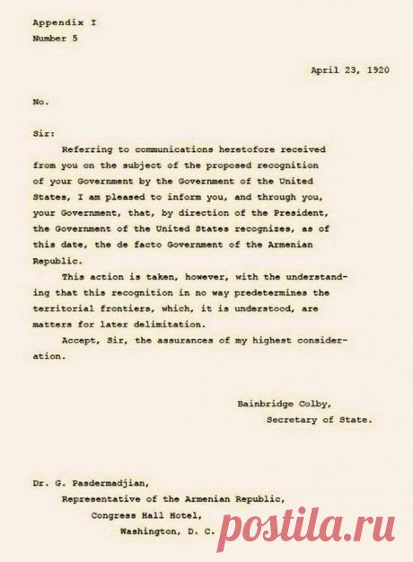Признание независимости Армении США

23 апреля 2020 года исполнилось ровно 100 лет со дня официального признания независимости Республики Армения Соединенными Штатами Америки.

В связи с этим днем госсекретарь США Бейнбридж Колби направил официальное письмо представителю Республики Армения в Вашингтоне Гарегину Пастрмачяну:

«Я имею удовольствие известить Вас и Ваше правительство о том, что по поручению президента (Вудро Вильсона) правительство Соединенных Штатов с сегодняшнего дня