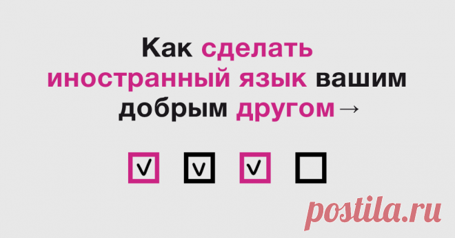 Надоело учить иностранный язык? Бросайте это дело. Начинайте на нем жить! Чек-лист поможет сделать иностранный язык частью вашей жизни. Больше не нужно выполнять скучные упражнения и зубрить слова, которые не пригодятся. Внедряйте язык в повседневную жизнь, и вы заметите, как за месяц-другой начнете на нем жить. Повесьте чек-лист на видное место. Каждый день делайте маленький шажок и ставьте галочки. Enjoy.