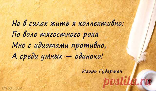 Давненько гариков мы не читали) К воскресному чаю
Игорь Губерман – и смех, и слёзы…
***
Когда фортуна даст затрещину,
не надо нос уныло вешать,
не злись на истинную женщину,
она вернется, чтоб утешить.
***
У душ (поскольку божьи твари)
есть духа внешние улики:
у душ есть морды, рожи, хари,
и лица есть, а реже – лики.