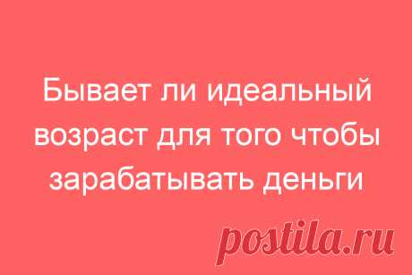 Бывает ли идеальный возраст для того чтобы зарабатывать деньги