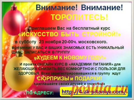 Внимание Внимание !!!! ТОРОПИТЕСЬ!!! Приглашаем Вас на БЕСПЛАТНЫЙ курс «ИСКУССТВО БЫТЬ СТРОЙНОЙ!» в субботу 23 ноября в 20:00 час по московскому времени! У ВАС И ВАШИХ ЗНАКОМЫХ ЕСТЬ УНИКАЛЬНЫЙ ШАНС ЗАПИСАТЬСЯ В ГРУППУ «ХУДЕЕМ К НОВОМУ ГОДУ!» и пройти Онлайн Курс в «АКАДЕМИИ ПИТАНИЯ» для желающих снизить свой вес комфортно и с пользой для здоровья! Всех зарегистрировавшихся в группу ждут СЮРПРИЗЫ и ПОДАРКИ!!! приглашайте своих друзей и знакомых https://4.ak-pitaniya.com/