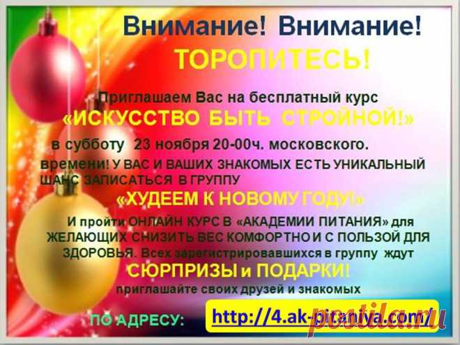 Внимание Внимание !!!! ТОРОПИТЕСЬ!!! Приглашаем Вас на БЕСПЛАТНЫЙ курс «ИСКУССТВО БЫТЬ СТРОЙНОЙ!» в субботу 23 ноября в 20:00 час по московскому времени! У ВАС И ВАШИХ ЗНАКОМЫХ ЕСТЬ УНИКАЛЬНЫЙ ШАНС ЗАПИСАТЬСЯ В ГРУППУ «ХУДЕЕМ К НОВОМУ ГОДУ!» и пройти Онлайн Курс в «АКАДЕМИИ ПИТАНИЯ» для желающих снизить свой вес комфортно и с пользой для здоровья! Всех зарегистрировавшихся в группу ждут СЮРПРИЗЫ и ПОДАРКИ!!! приглашайте своих друзей и знакомых http://4.ak-pitaniya.com/