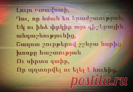 Լույս առավոտի,
Դու, որ նման ես երաժշտության,
Եկ ու ինձ փրկիր այս գիշերային անդաշնությունից,
Շաղոտ շուրթերով շշնջա նորից խոսքը հաշտության
Ու սիրտս զտիր,
Որ պղտորվել ու ելել է հունից:

Ամբողջ գիշերը
Ես նման էի մի մութ անձավի,
Ուր կասկածների քամին էր հեծում,
Կսկիծն էր զարթնել ինչ-որ մի անցած,մոռացված ցավի
Ու մոլոր հավքի հուսահատությանբ պատերս էր ծեծում:

Եւ թվում էր ինձ,
Ձայներ եմ լսում ես ինչ-որ տեղից,
Որ աղերսում են արեւի գինի, մուրում սեր ու հաց...