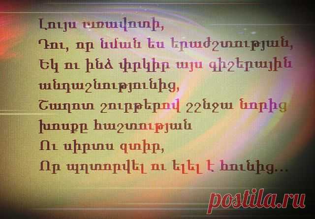 Լույս առավոտի,
Դու, որ նման ես երաժշտության,
Եկ ու ինձ փրկիր այս գիշերային անդաշնությունից,
Շաղոտ շուրթերով շշնջա նորից խոսքը հաշտության
Ու սիրտս զտիր,
Որ պղտորվել ու ելել է հունից:

Ամբողջ գիշերը
Ես նման էի մի մութ անձավի,
Ուր կասկածների քամին էր հեծում,
Կսկիծն էր զարթնել ինչ-որ մի անցած,մոռացված ցավի
Ու մոլոր հավքի հուսահատությանբ պատերս էր ծեծում:

Եւ թվում էր ինձ,
Ձայներ եմ լսում ես ինչ-որ տեղից,
Որ աղերսում են արեւի գինի, մուրում սեր ու հաց...