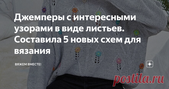 Джемперы с интересными узорами в виде листьев. Составила 5 новых схем для вязания Всегда хочется порадовать вас чем-то новым, а зачастую новым оказывается давно забытое старое. Но сегодня, думаю, мне есть, чем вас удивить! По крайней мере, две идеи из пяти вам точно понравятся своей новизной. А для того, чтобы вы не тратили время на составление схем самостоятельно, а сразу преступали к вязанию образца и самого изделия, я уже составила их за вас. Вяжите с удовольствием!    ...
