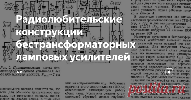 Радиолюбительские конструкции бестрансформаторных ламповых усилителей Добрый день дорогие друзья. О том, что существуют бестрансформаторные транзисторные усилители, знают наверное все мои читатели, а вот про бестрансформаторные ламповые усилители вряд ли, и об этом мы сегодня поговорим.  Если Вас заинтересовала эта моя публикация, то Вам известно, что  выходной трансформатор лампового усилителя  является самой дорогостоящей и дефицитной  деталью ламповых усилителей. Компле...