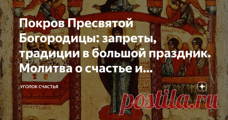 Покров Пресвятой Богородицы: запреты, традиции в большой праздник. Молитва о счастье и благополучии, защите от бед 14 октября нас ждет добрый, наполненный любовью Богородицы, день: праздник Покрова Пресвятой Богородицы. В каждом доме есть икона Покрова, которая укрывает дом и семью от бед всяческих. И чтобы иконка помогала всегда, нужно не забывать молиться, не только в праздники, но постоянно. Особенно замечено, что молитва пред иконой Покрова Пресвятой Богородицы помогае...